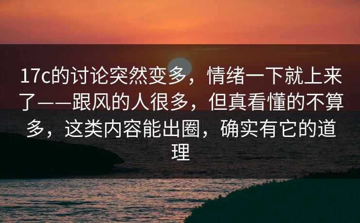 17c的讨论突然变多，情绪一下就上来了——跟风的人很多，但真看懂的不算多，这类内容能出圈，确实有它的道理