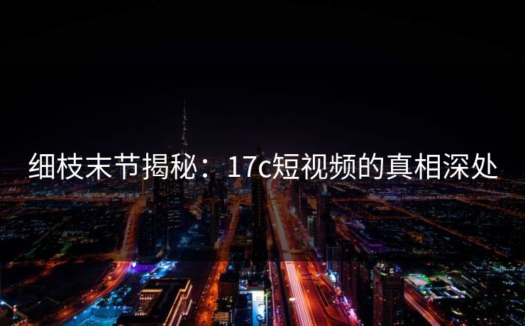 细枝末节揭秘：17c短视频的真相深处