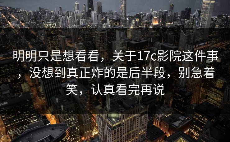 明明只是想看看，关于17c影院这件事，没想到真正炸的是后半段，别急着笑，认真看完再说