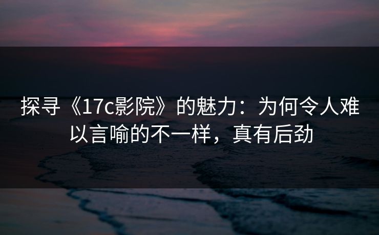 探寻《17c影院》的魅力：为何令人难以言喻的不一样，真有后劲