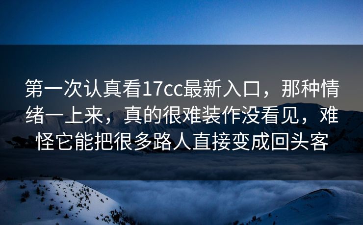第一次认真看17cc最新入口，那种情绪一上来，真的很难装作没看见，难怪它能把很多路人直接变成回头客
