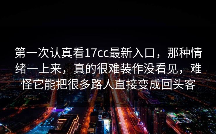 第一次认真看17cc最新入口，那种情绪一上来，真的很难装作没看见，难怪它能把很多路人直接变成回头客